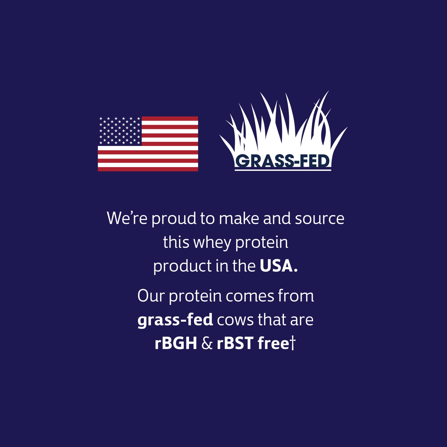 our whey protein is proudly made and sourced in the USA, from grass-fed cows that are rBGH & rBST free.